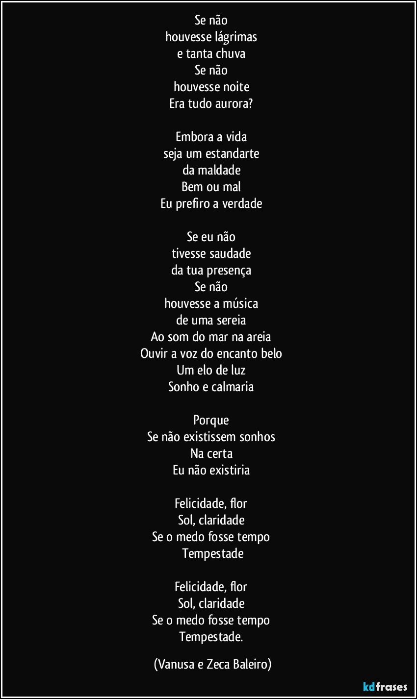 Se não 
houvesse lágrimas 
e tanta chuva 
Se não 
houvesse noite 
Era tudo aurora? 

Embora a vida 
seja um estandarte 
da maldade 
Bem ou mal 
Eu prefiro a verdade 

Se eu não 
tivesse saudade 
da tua presença 
Se não 
houvesse a música 
de uma sereia 
Ao som do mar na areia 
Ouvir a voz do encanto belo 
Um elo de luz 
Sonho e calmaria 

Porque 
Se não existissem sonhos 
Na certa 
Eu não existiria 

Felicidade, flor 
Sol, claridade 
Se o medo fosse tempo 
Tempestade
 
Felicidade, flor 
Sol, claridade 
Se o medo fosse tempo 
Tempestade. (Vanusa e Zeca Baleiro)