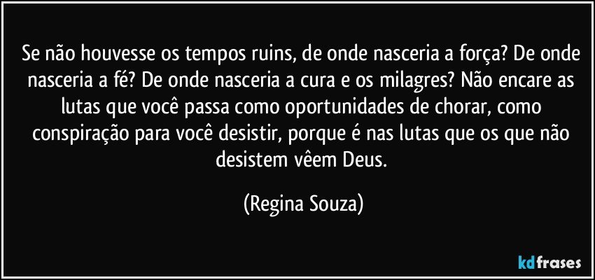 Se não houvesse os tempos ruins, de onde nasceria a força? De onde nasceria a fé? De onde nasceria a cura e os milagres? Não encare as lutas que você passa como oportunidades de chorar, como conspiração para você desistir, porque é nas lutas que os que não desistem vêem Deus. (Regina Souza)