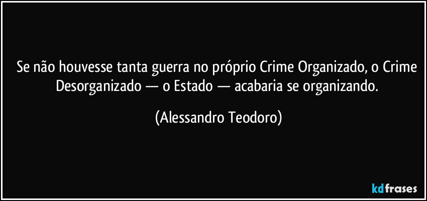 Se não houvesse tanta guerra no próprio Crime Organizado, o Crime Desorganizado — o Estado — acabaria se organizando. (Alessandro Teodoro)