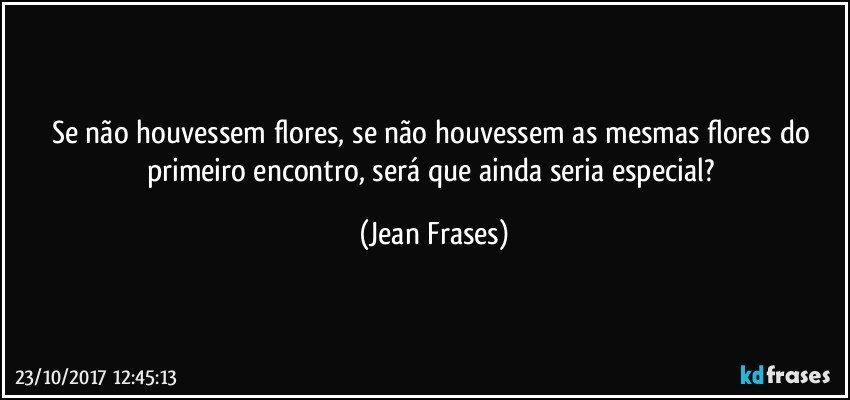 Se não houvessem flores, se não houvessem as mesmas flores do primeiro encontro, será que ainda seria especial? (Jean Frases)