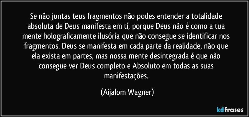 Se não juntas teus fragmentos não podes entender a totalidade absoluta de Deus manifesta em ti, porque Deus não é como a tua mente holograficamente ilusória que não consegue se identificar nos fragmentos. Deus se manifesta em cada parte da realidade, não que ela exista em partes, mas nossa mente desintegrada é que não consegue ver Deus completo e Absoluto em todas as suas manifestações. (Aijalom Wagner)