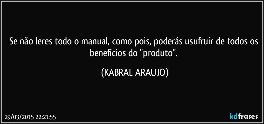 Se não leres todo o manual, como pois, poderás usufruir de todos os benefícios do "produto". (KABRAL ARAUJO)