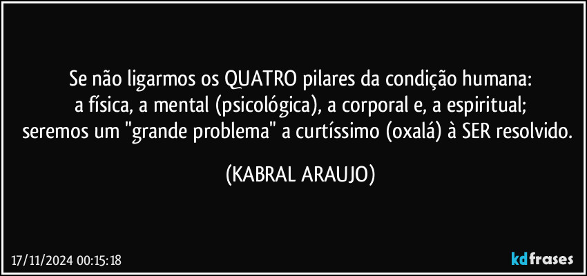 Se não ligarmos os QUATRO pilares da condição humana:
a física, a mental (psicológica), a corporal e, a espiritual;
seremos um "grande problema" a curtíssimo (oxalá) à SER resolvido. (KABRAL ARAUJO)