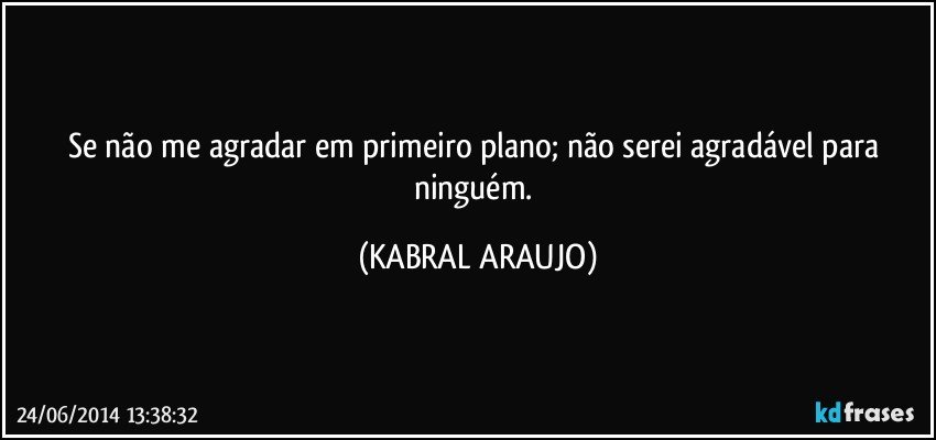 Se não me agradar em primeiro plano; não serei agradável para ninguém. (KABRAL ARAUJO)