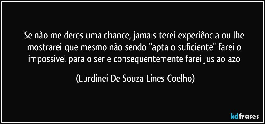 Se não me deres uma chance, jamais terei experiência ou lhe mostrarei que mesmo não sendo "apta o suficiente" farei o impossível para o ser e consequentemente farei jus ao azo (Lurdinei De Souza Lines Coelho)