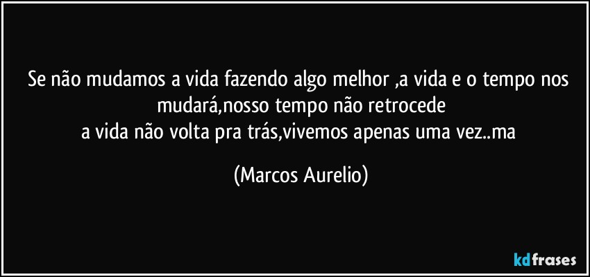 Se não mudamos a vida fazendo algo melhor ,a vida e o tempo nos mudará,nosso  tempo não retrocede
a vida não volta pra trás,vivemos apenas uma vez..ma (Marcos Aurelio)