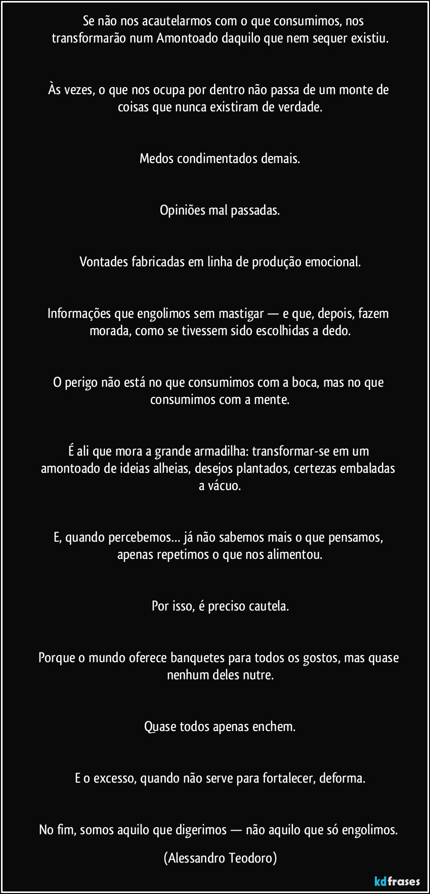 ⁠⁠⁠Se não nos acautelarmos com o que consumimos, nos transformarão num Amontoado daquilo que nem sequer existiu.


Às vezes, o que nos ocupa por dentro não passa de um monte de coisas que nunca existiram de verdade.


Medos condimentados demais.


Opiniões mal passadas.


Vontades fabricadas em linha de produção emocional.


Informações que engolimos sem mastigar — e que, depois, fazem morada, como se tivessem sido escolhidas a dedo.


O perigo não está no que consumimos com a boca, mas no que consumimos com a mente.


É ali que mora a grande armadilha: transformar-se em um amontoado de ideias alheias, desejos plantados, certezas embaladas a vácuo.


E, quando percebemos… já não sabemos mais o que pensamos, apenas repetimos o que nos alimentou.


Por isso, é preciso cautela.


Porque o mundo oferece banquetes para todos os gostos, mas quase nenhum deles nutre.


Quase todos apenas enchem.


E o excesso, quando não serve para fortalecer, deforma.


No fim, somos aquilo que digerimos — não aquilo que só engolimos. (Alessandro Teodoro)