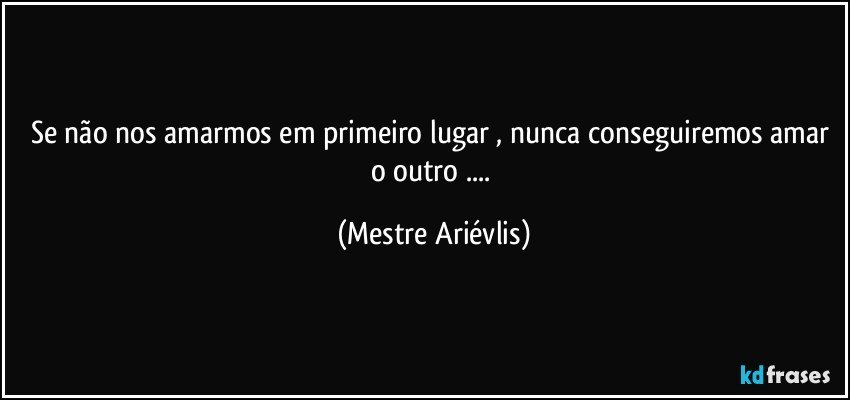 Se não nos amarmos em primeiro lugar , nunca conseguiremos amar o outro ... (Mestre Ariévlis)