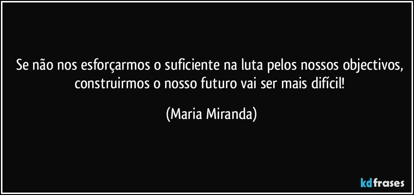 Se não nos esforçarmos o suficiente na luta pelos nossos objectivos, construirmos o nosso futuro vai ser mais difícil! (Maria Miranda)