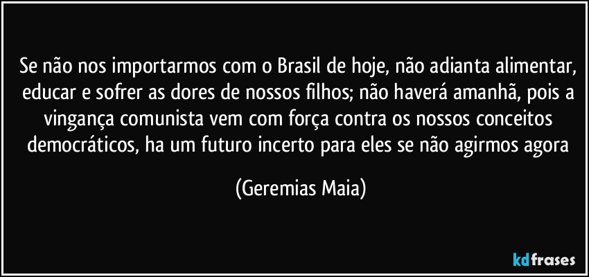 Se não nos importarmos com o Brasil de hoje, não adianta alimentar, educar e sofrer as dores de nossos filhos;  não haverá amanhã, pois a vingança comunista vem com força contra os nossos conceitos democráticos,  ha um futuro incerto para eles se não agirmos agora (Geremias Maia)