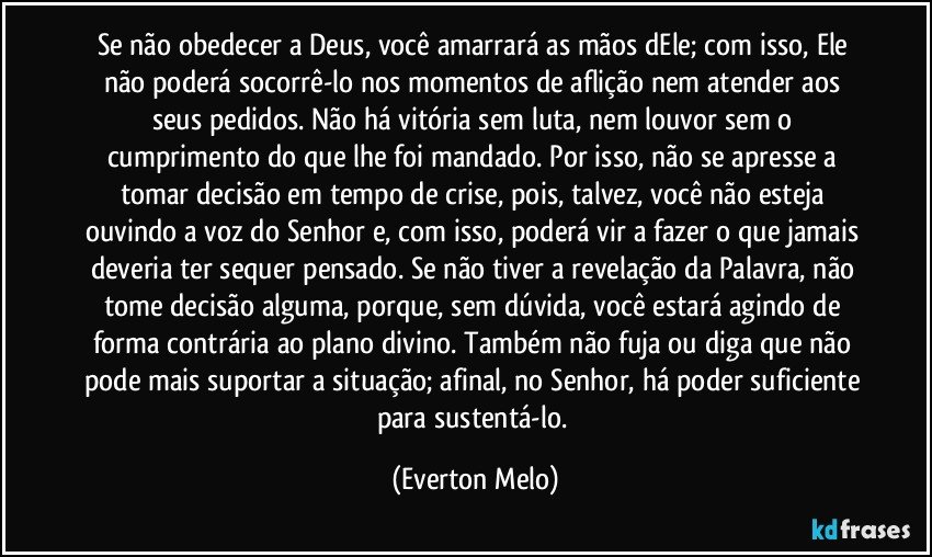 Se não obedecer a Deus, você amarrará as mãos dEle; com isso, Ele não poderá socorrê-lo nos momentos de aflição nem atender aos seus pedidos. Não há vitória sem luta, nem louvor sem o cumprimento do que lhe foi mandado. Por isso, não se apresse a tomar decisão em tempo de crise, pois, talvez, você não esteja ouvindo a voz do Senhor e, com isso, poderá vir a fazer o que jamais deveria ter sequer pensado. Se não tiver a revelação da Palavra, não tome decisão alguma, porque, sem dúvida, você estará agindo de forma contrária ao plano divino. Também não fuja ou diga que não pode mais suportar a situação; afinal, no Senhor, há poder suficiente para sustentá-lo. (Everton Melo)