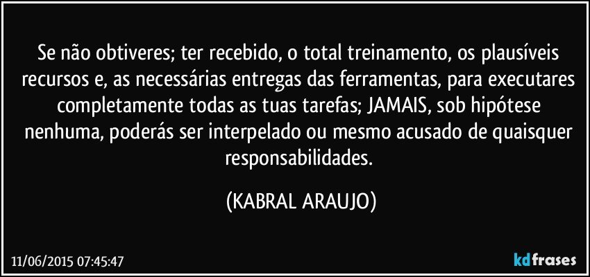 Se não obtiveres; ter recebido, o total treinamento, os plausíveis recursos e, as necessárias entregas das ferramentas, para executares completamente todas as tuas tarefas; JAMAIS, sob hipótese nenhuma, poderás ser interpelado ou mesmo acusado de quaisquer responsabilidades. (KABRAL ARAUJO)