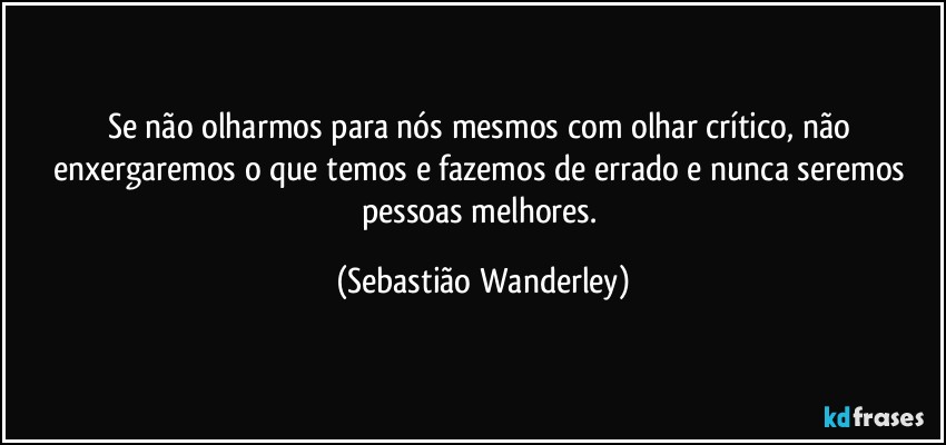 Se não olharmos para nós mesmos com olhar crítico, não enxergaremos o que temos e fazemos de errado e nunca seremos pessoas melhores. (Sebastião Wanderley)