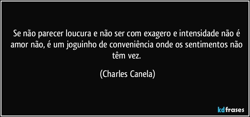 Se não parecer loucura e não ser com exagero e intensidade não é amor não, é um joguinho de conveniência onde os sentimentos não têm vez. (Charles Canela)