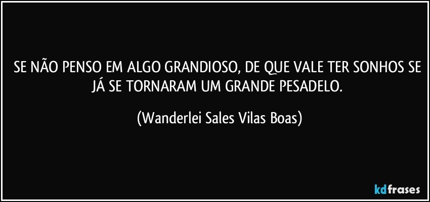 SE NÃO PENSO EM ALGO GRANDIOSO, DE QUE VALE TER SONHOS SE JÁ SE TORNARAM UM GRANDE PESADELO. (Wanderlei Sales Vilas Boas)