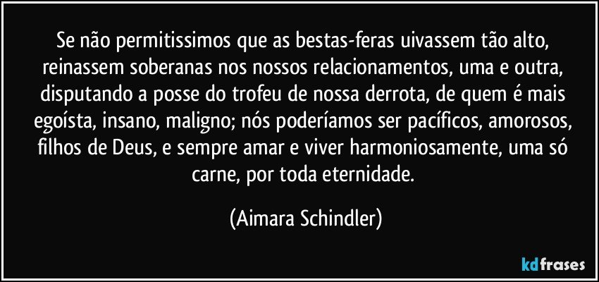 Se não permitissimos que as bestas-feras uivassem tão alto, reinassem soberanas nos nossos relacionamentos, uma e outra, disputando a posse do trofeu de nossa derrota, de quem é mais egoísta, insano, maligno; nós poderíamos ser pacíficos, amorosos, filhos de Deus, e sempre amar e viver harmoniosamente, uma só carne, por toda eternidade. (Aimara Schindler)