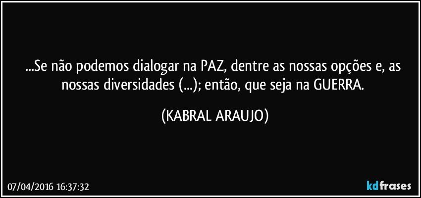 ...Se não podemos dialogar na PAZ, dentre as nossas opções e, as nossas diversidades (...); então, que seja na GUERRA. (KABRAL ARAUJO)