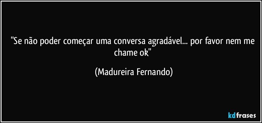 "Se não poder começar uma conversa agradável... por favor nem me chame ok" (Madureira Fernando)