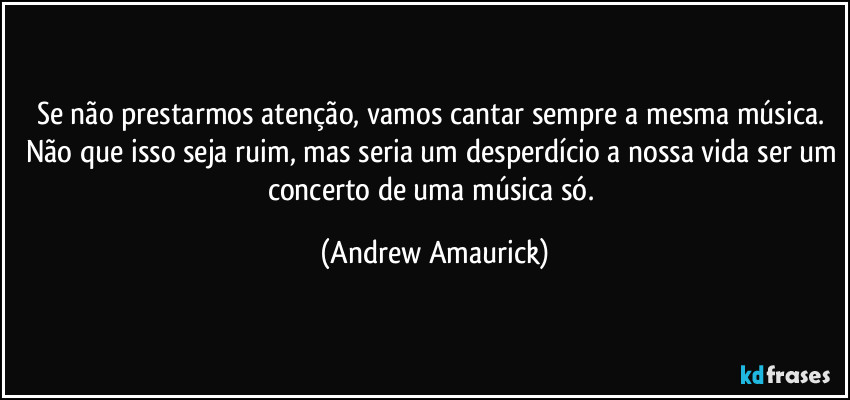 Se não prestarmos atenção, vamos cantar sempre a mesma música. Não que isso seja ruim, mas seria um desperdício a nossa vida ser um concerto de uma música só. (Andrew Amaurick)