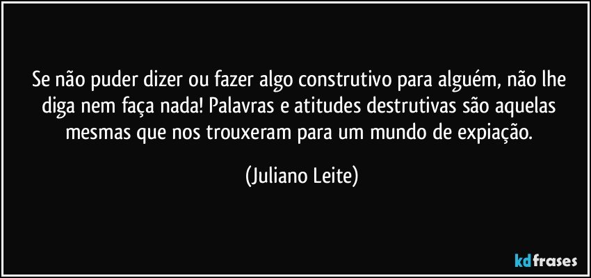 Se não puder dizer ou fazer algo construtivo para alguém, não lhe diga nem faça nada! Palavras e atitudes destrutivas são aquelas mesmas que nos trouxeram para um mundo de expiação. (Juliano Leite)