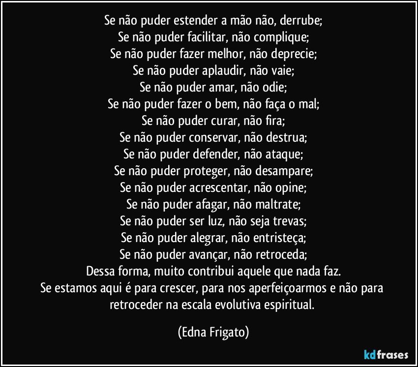 Se não puder estender a mão não, derrube;
Se não puder facilitar, não complique;
Se não puder fazer melhor, não deprecie;
Se não puder aplaudir, não vaie;
Se não puder amar, não odie;
Se não puder fazer o bem, não faça o mal;
Se não puder curar, não fira;
Se não puder conservar, não destrua;
Se não puder defender, não ataque;
Se não puder proteger, não desampare;
Se não puder acrescentar, não opine;
Se não puder afagar, não maltrate;
Se não puder ser luz, não seja trevas;
Se não puder alegrar, não entristeça;
Se não puder avançar, não retroceda;
Dessa forma, muito contribui aquele que nada faz.
Se estamos aqui é para crescer, para nos aperfeiçoarmos e não para retroceder na escala evolutiva espiritual. (Edna Frigato)