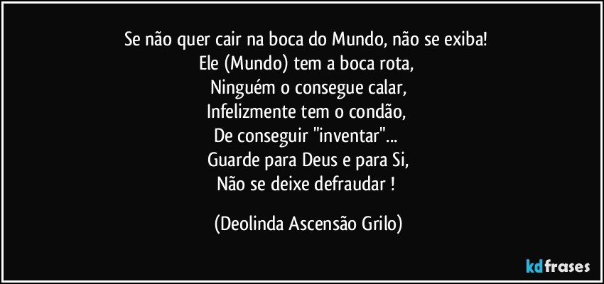 Se não quer cair na boca do Mundo, não se exiba! 
Ele (Mundo) tem a boca rota, 
Ninguém o consegue calar,
Infelizmente tem o condão, 
De conseguir "inventar"... 
Guarde para Deus e para Si,
Não se deixe defraudar ! (Deolinda Ascensão Grilo)