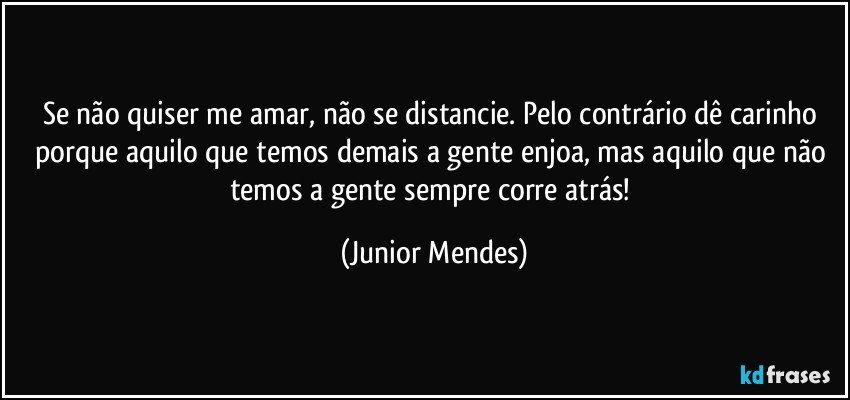 Se não quiser me amar, não se distancie. Pelo contrário dê carinho porque aquilo que temos demais a gente enjoa, mas aquilo que não temos a gente sempre corre atrás! (Junior Mendes)