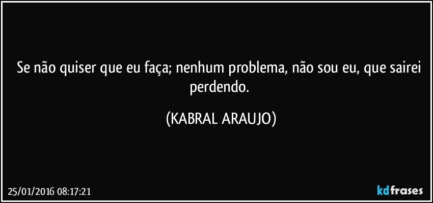 Se não quiser que eu faça; nenhum problema, não sou eu, que sairei perdendo. (KABRAL ARAUJO)