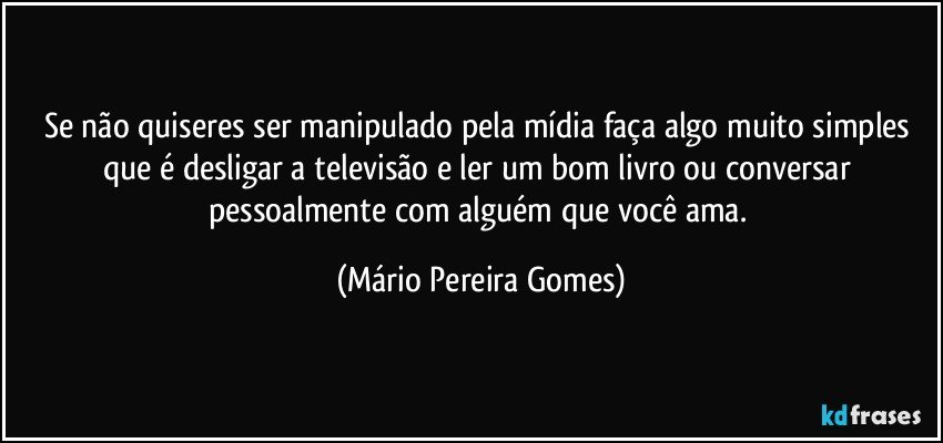 Se não quiseres ser manipulado pela mídia faça algo muito simples que é desligar a televisão e ler um bom livro ou conversar pessoalmente com alguém que você ama. (Mário Pereira Gomes)