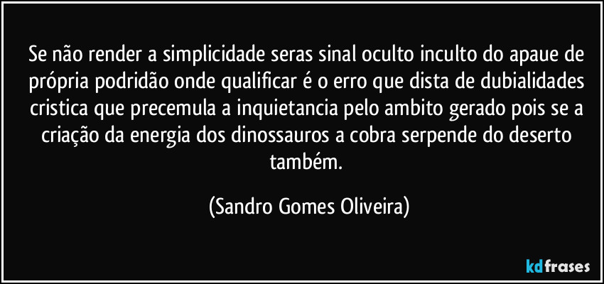 Se não render a simplicidade seras sinal oculto inculto do apaue de própria podridão onde qualificar é o erro que dista de dubialidades cristica que precemula a inquietancia pelo ambito gerado pois se a criação da energia dos dinossauros a cobra serpende do deserto também. (Sandro Gomes Oliveira)