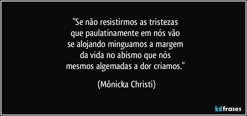 "Se não resistirmos as tristezas 
que paulatinamente em nós vão 
se alojando minguamos a margem 
da vida no abismo que nós 
mesmos algemadas a dor criamos." (Mônicka Christi)