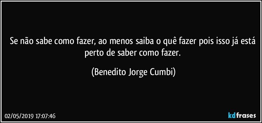 Se não sabe como fazer, ao menos saiba o quê fazer pois isso já está perto de saber como fazer. (Benedito Jorge Cumbi)