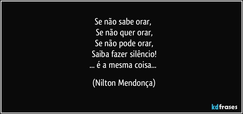 Se não sabe orar, 
Se não quer orar,
Se não pode orar,
Saiba fazer silêncio!
... é a mesma coisa... (Nilton Mendonça)