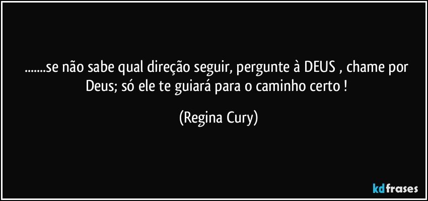 ...se não sabe qual direção seguir, pergunte à DEUS , chame por Deus;   só ele te guiará para o caminho certo ! (Regina Cury)