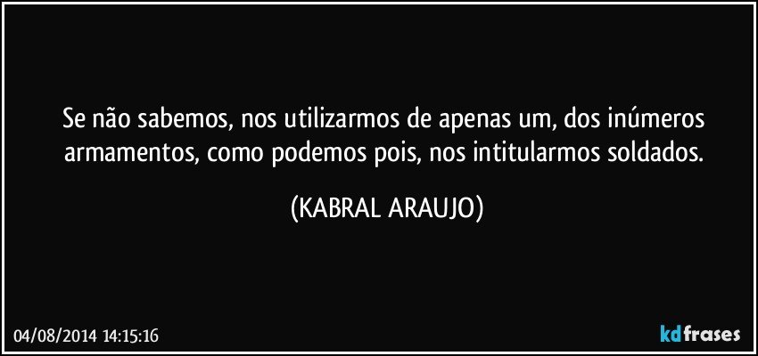 Se não sabemos, nos utilizarmos de apenas um, dos inúmeros armamentos, como podemos pois, nos intitularmos soldados. (KABRAL ARAUJO)