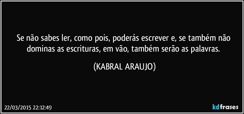 Se não sabes ler, como pois, poderás escrever e, se também não dominas as escrituras, em vão, também serão as palavras. (KABRAL ARAUJO)