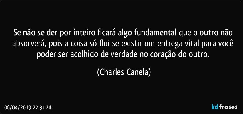 Se não se der por inteiro ficará algo fundamental que o outro não absorverá, pois a coisa só flui se existir um entrega vital para você poder ser acolhido de verdade no coração do outro. (Charles Canela)