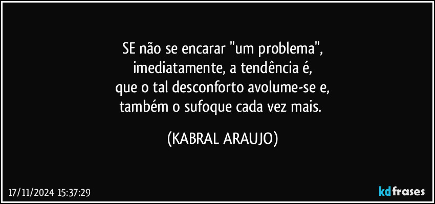 SE não se encarar "um problema",
imediatamente, a tendência é,
que o tal desconforto avolume-se e,
também o sufoque cada vez mais. (KABRAL ARAUJO)