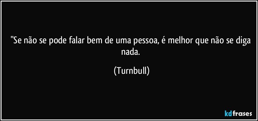"Se não se pode falar bem de uma pessoa, é melhor  que não se diga nada. (Turnbull)