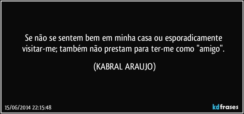 Se não se sentem bem em minha casa ou esporadicamente visitar-me; também não prestam para ter-me como "amigo". (KABRAL ARAUJO)