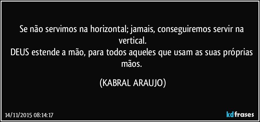 Se não servimos na horizontal; jamais, conseguiremos servir na vertical.
DEUS estende a mão, para todos aqueles que usam as suas próprias mãos. (KABRAL ARAUJO)