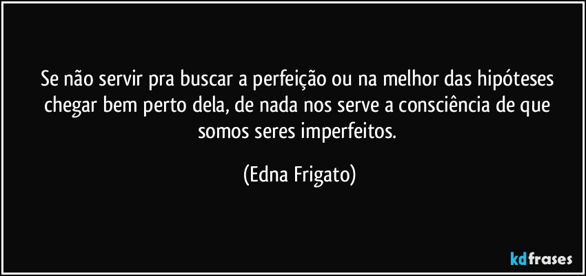 Se não servir pra buscar a perfeição ou na melhor das hipóteses chegar bem perto dela, de nada nos serve a consciência de que somos seres imperfeitos. (Edna Frigato)