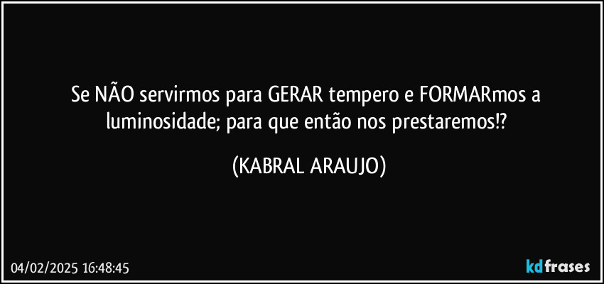 Se NÃO servirmos para GERAR tempero e FORMARmos a luminosidade; para que então nos prestaremos!? (KABRAL ARAUJO)