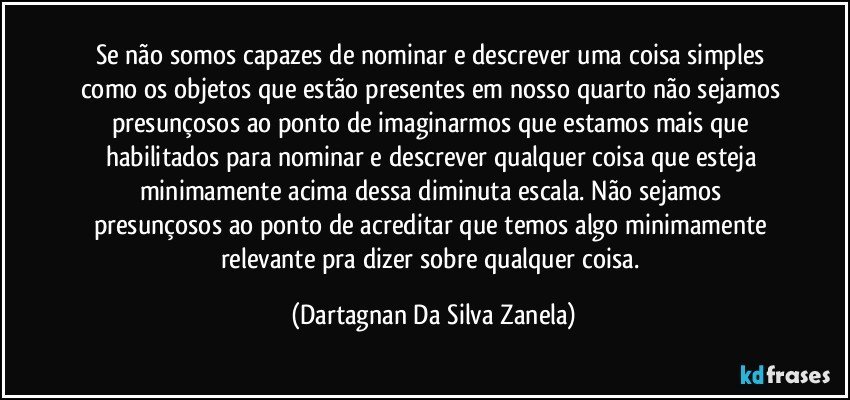 Se não somos capazes de nominar e descrever uma coisa simples como os objetos que estão presentes em nosso quarto não sejamos presunçosos ao ponto de imaginarmos que estamos mais que habilitados para nominar e descrever qualquer coisa que esteja minimamente acima dessa diminuta escala. Não sejamos presunçosos ao ponto de acreditar que temos algo minimamente relevante pra dizer sobre qualquer coisa. (Dartagnan Da Silva Zanela)