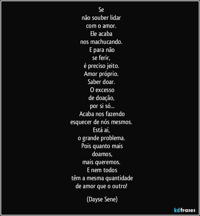 Se 
não souber lidar 
com o amor. 
Ele acaba 
nos machucando. 
E para não
se ferir, 
é preciso jeito. 
Amor próprio. 
Saber doar. 
O excesso
de doação, 
por si só...
Acaba nos fazendo
esquecer de nós mesmos. 
Está aí, 
o grande problema. 
Pois quanto mais
doamos,
mais queremos. 
E nem todos
têm a mesma quantidade
de amor que o outro! (Dayse Sene)