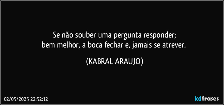 Se não souber uma pergunta responder;
bem melhor, a boca fechar e, jamais se atrever. (KABRAL ARAUJO)