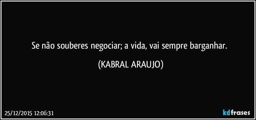 Se não souberes negociar; a vida, vai sempre barganhar. (KABRAL ARAUJO)