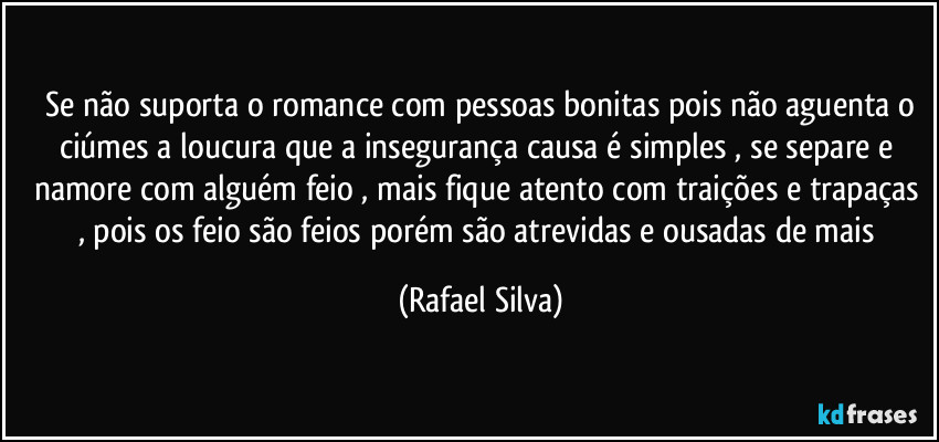 ⁠Se não suporta o romance com pessoas bonitas pois não aguenta o ciúmes a loucura que a insegurança causa é simples , se separe e namore com alguém feio , mais fique atento com traições e trapaças , pois os feio são feios porém são atrevidas e ousadas de mais (Rafael Silva)