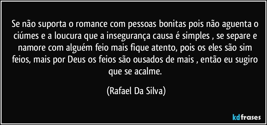 Se não suporta o romance com pessoas bonitas pois não aguenta o ciúmes e a loucura que a insegurança causa é simples , se separe e namore com alguém feio mais fique atento,  pois os eles são sim  feios, mais por Deus  os feios são ousados de mais , então eu sugiro que se acalme. (Rafael Da Silva)