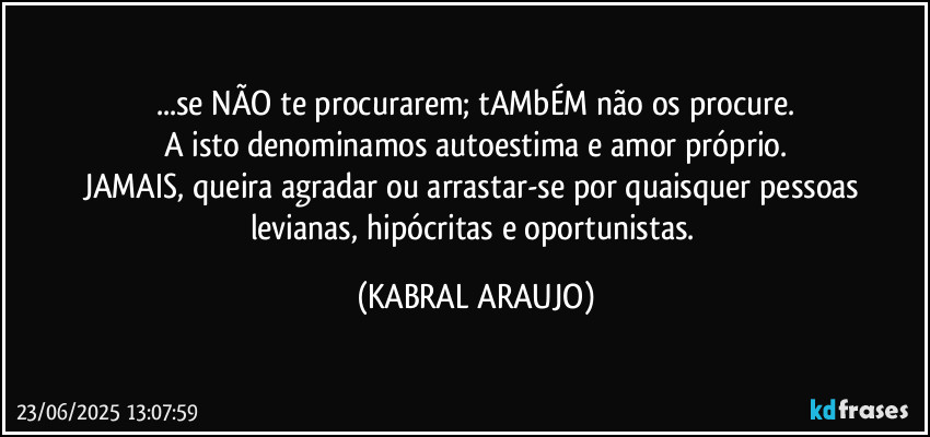 ...se NÃO te procurarem; tAMbÉM não os procure.
A isto denominamos autoestima e amor próprio.
JAMAIS, queira agradar ou arrastar-se por quaisquer pessoas levianas, hipócritas e oportunistas. (KABRAL ARAUJO)